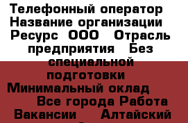 Телефонный оператор › Название организации ­ Ресурс, ООО › Отрасль предприятия ­ Без специальной подготовки › Минимальный оклад ­ 14 000 - Все города Работа » Вакансии   . Алтайский край,Алейск г.